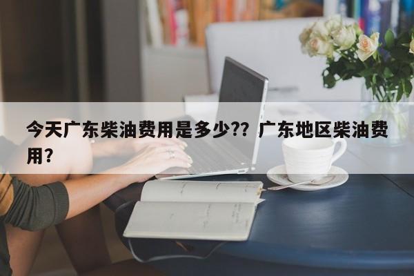 今天广东柴油费用是多少?？广东地区柴油费用？