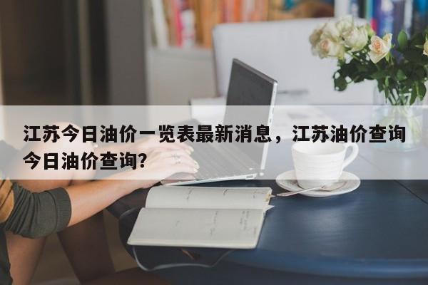江苏今日油价一览表最新消息，江苏油价查询今日油价查询？