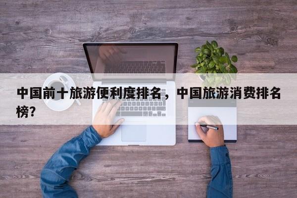 中国前十旅游便利度排名，中国旅游消费排名榜？