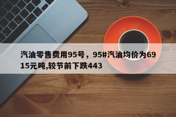 汽油零售费用95号，95#汽油均价为6915元吨,较节前下跌443