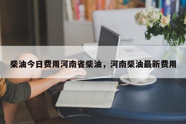 柴油今日费用河南省柴油，河南柴油最新费用