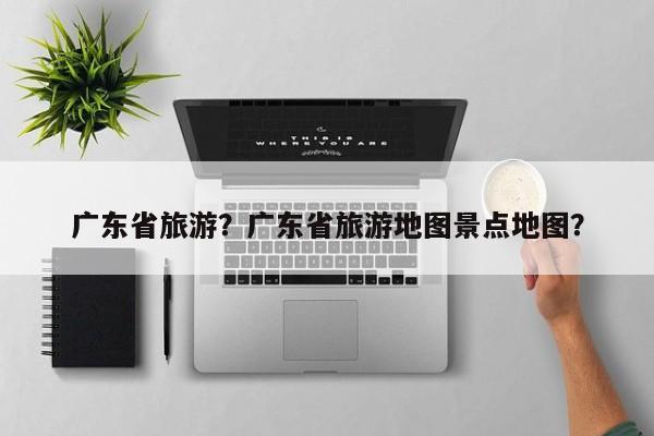广东省旅游？广东省旅游地图景点地图？