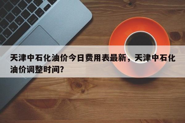 天津中石化油价今日费用表最新，天津中石化油价调整时间？