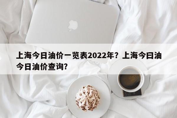 上海今日油价一览表2022年？上海今曰油今日油价查询？
