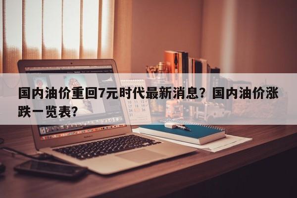 国内油价重回7元时代最新消息？国内油价涨跌一览表？