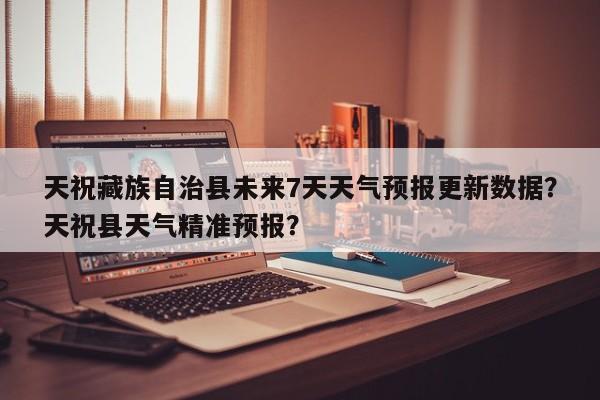 天祝藏族自治县未来7天天气预报更新数据？天祝县天气精准预报？