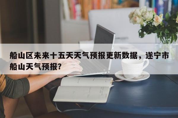 船山区未来十五天天气预报更新数据，遂宁市船山天气预报？
