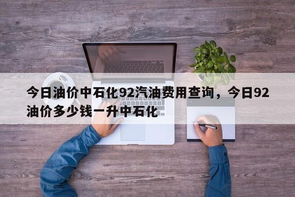 今日油价中石化92汽油费用查询，今日92油价多少钱一升中石化