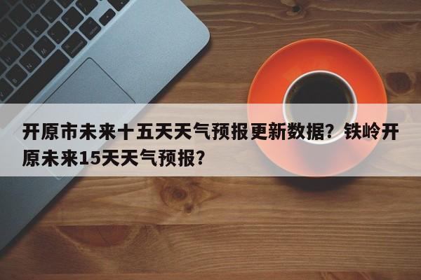 开原市未来十五天天气预报更新数据？铁岭开原未来15天天气预报？