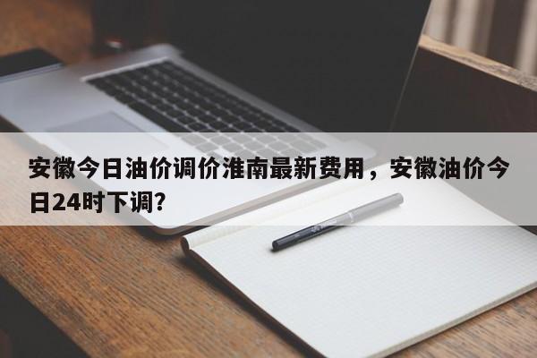 安徽今日油价调价淮南最新费用，安徽油价今日24时下调？