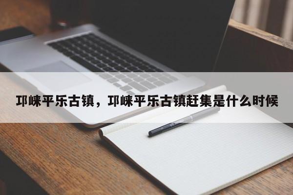 邛崃平乐古镇，邛崃平乐古镇赶集是什么时候