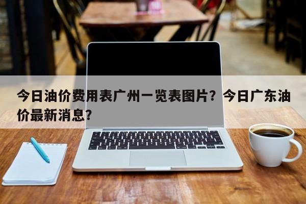 今日油价费用表广州一览表图片？今日广东油价最新消息？
