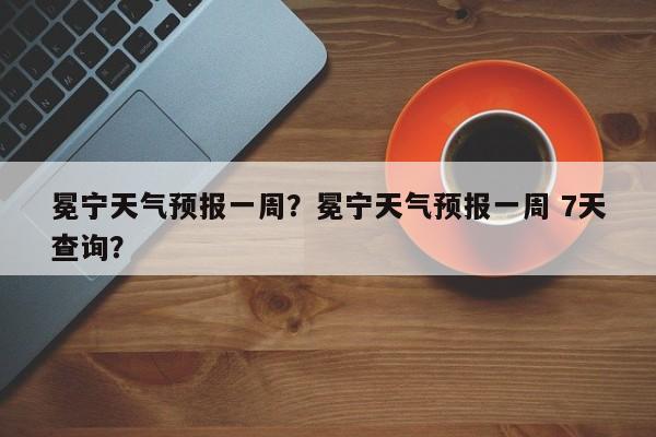 冕宁天气预报一周？冕宁天气预报一周 7天查询？