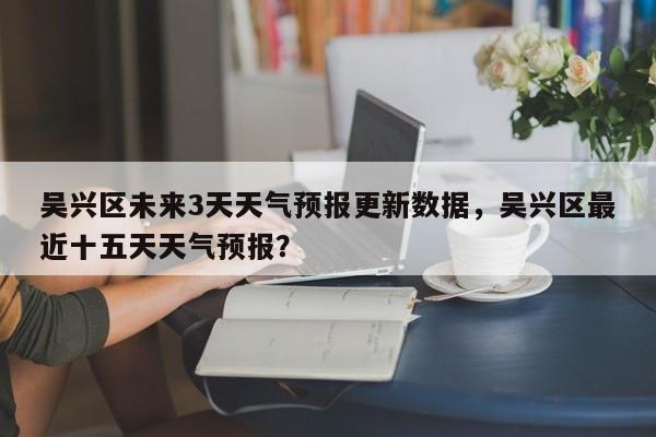 吴兴区未来3天天气预报更新数据，吴兴区最近十五天天气预报？