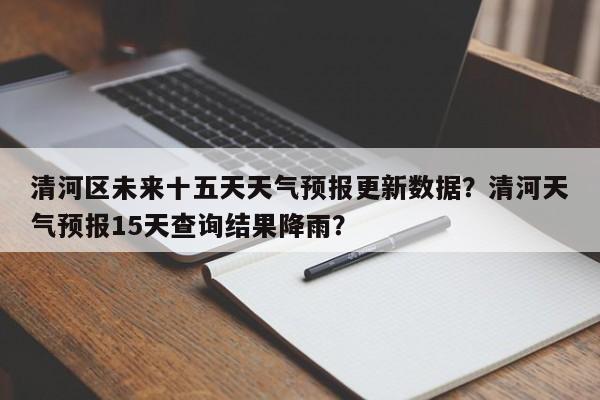 清河区未来十五天天气预报更新数据？清河天气预报15天查询结果降雨？