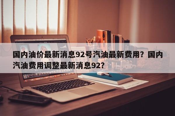 国内油价最新消息92号汽油最新费用？国内汽油费用调整最新消息92？