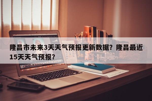 隆昌市未来3天天气预报更新数据？隆昌最近15天天气预报？