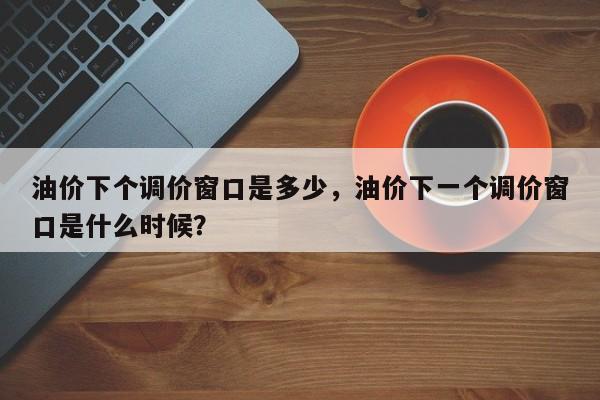 油价下个调价窗口是多少，油价下一个调价窗口是什么时候？