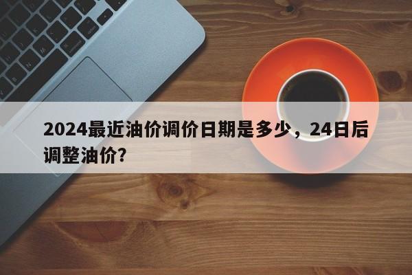 2024最近油价调价日期是多少，24日后调整油价？