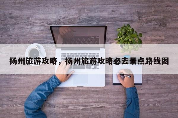 扬州旅游攻略，扬州旅游攻略必去景点路线图