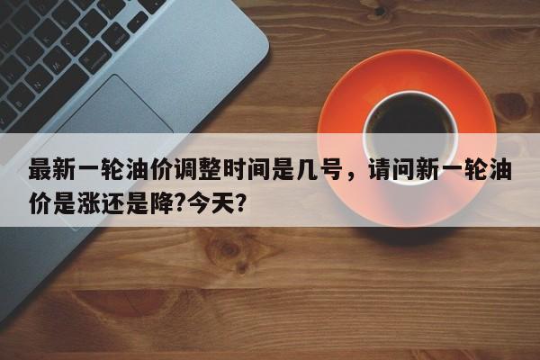 最新一轮油价调整时间是几号，请问新一轮油价是涨还是降?今天？