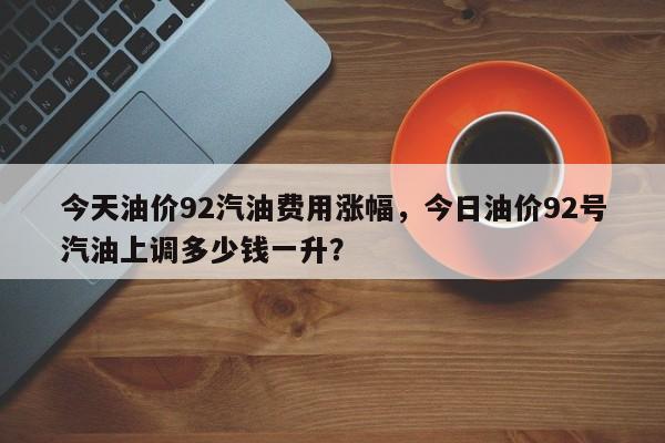 今天油价92汽油费用涨幅，今日油价92号汽油上调多少钱一升？