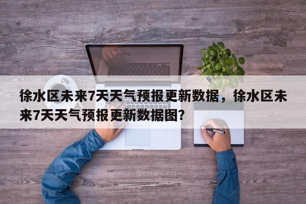 徐水区未来7天天气预报更新数据，徐水区未来7天天气预报更新数据图？