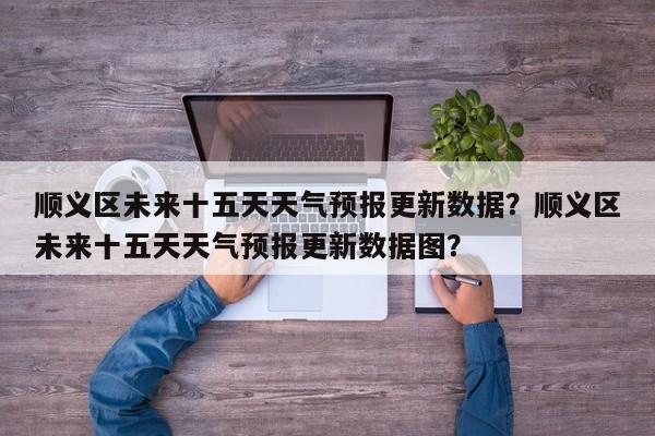 顺义区未来十五天天气预报更新数据？顺义区未来十五天天气预报更新数据图？