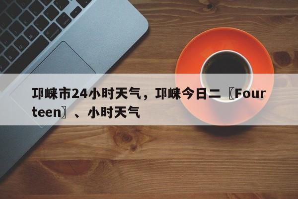 邛崃市24小时天气，邛崃今日二〖Fourteen〗、小时天气