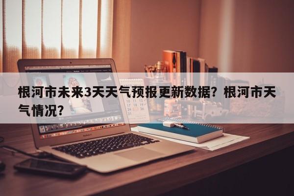 根河市未来3天天气预报更新数据？根河市天气情况？