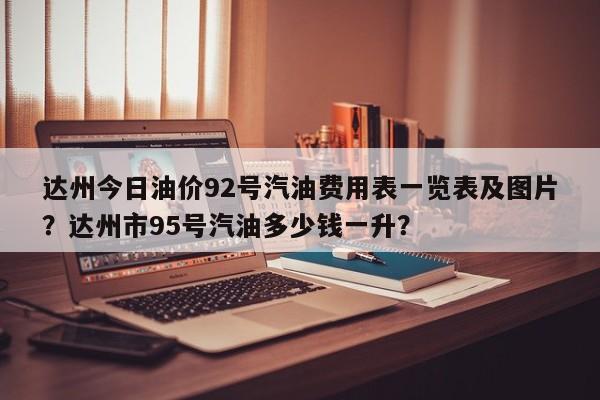 达州今日油价92号汽油费用表一览表及图片？达州市95号汽油多少钱一升？