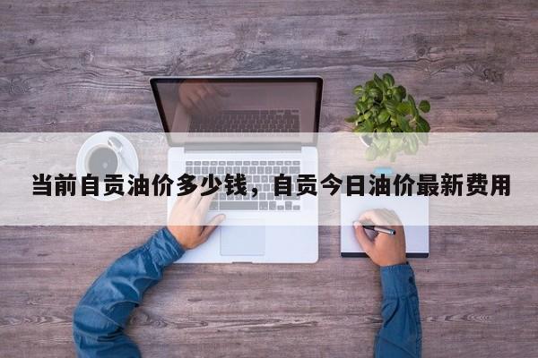 当前自贡油价多少钱，自贡今日油价最新费用