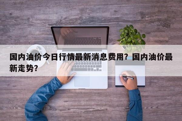 国内油价今日行情最新消息费用？国内油价最新走势？