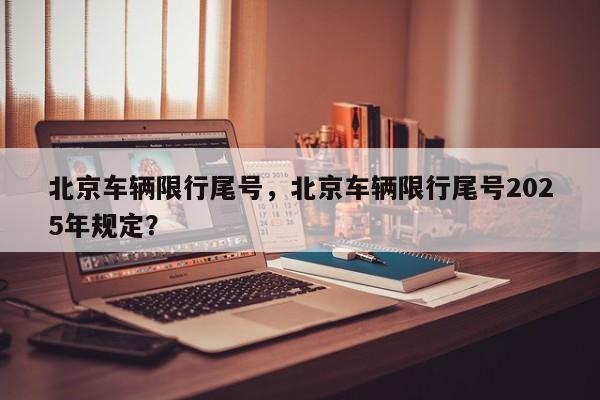 北京车辆限行尾号，北京车辆限行尾号2025年规定？