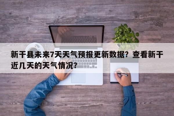 新干县未来7天天气预报更新数据？查看新干近几天的天气情况？