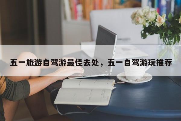 五一旅游自驾游最佳去处，五一自驾游玩推荐