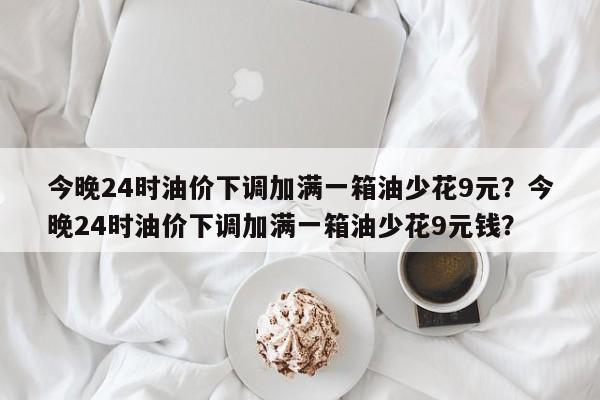 今晚24时油价下调加满一箱油少花9元？今晚24时油价下调加满一箱油少花9元钱？