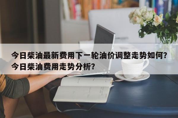 今日柴油最新费用下一轮油价调整走势如何？今日柴油费用走势分析？