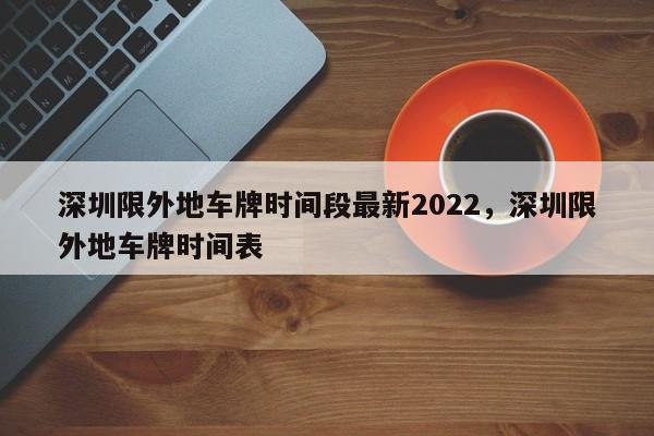 深圳限外地车牌时间段最新2022，深圳限外地车牌时间表