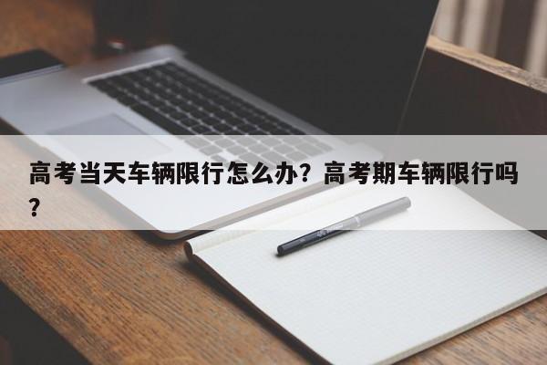 高考当天车辆限行怎么办？高考期车辆限行吗？