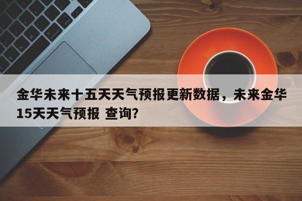 金华未来十五天天气预报更新数据，未来金华15天天气预报 查询？