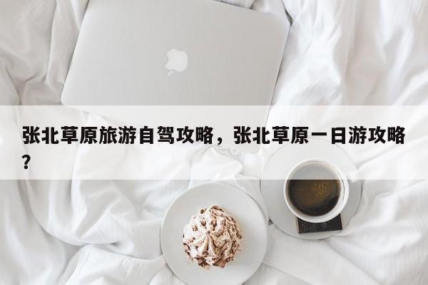 张北草原旅游自驾攻略，张北草原一日游攻略？