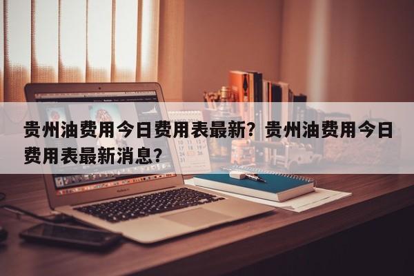 贵州油费用今日费用表最新？贵州油费用今日费用表最新消息？