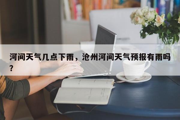 河间天气几点下雨，沧州河间天气预报有雨吗？