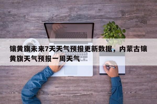 镶黄旗未来7天天气预报更新数据，内蒙古镶黄旗天气预报一周天气
