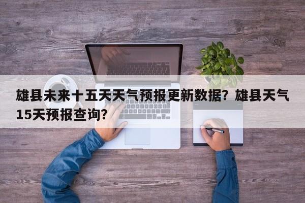 雄县未来十五天天气预报更新数据？雄县天气15天预报查询？