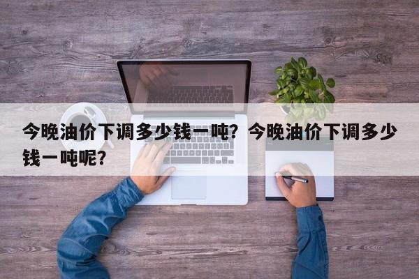 今晚油价下调多少钱一吨？今晚油价下调多少钱一吨呢？