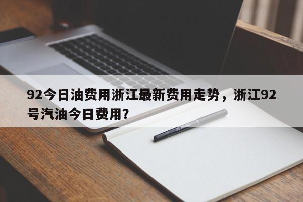 92今日油费用浙江最新费用走势，浙江92号汽油今日费用？