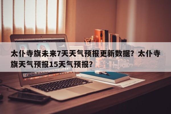 太仆寺旗未来7天天气预报更新数据？太仆寺旗天气预报15天气预报？