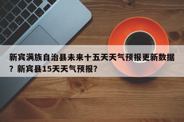 新宾满族自治县未来十五天天气预报更新数据？新宾县15天天气预报？
